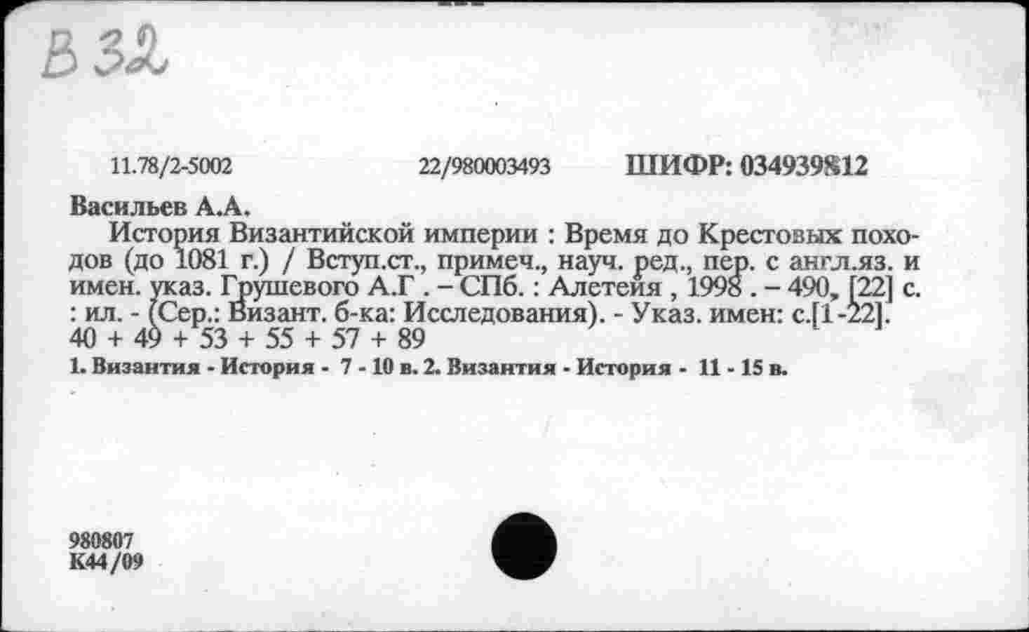 ﻿11.78/2-5002
22/980003493 ШИФР: 034939812
Васильев A.Â.
История Византийской империи : Время до Крестовых походов (до 1081 г.) / Вступ.ст., примеч., науч, ред., пер. с англ.яз. и имен. указ. Грушевого А.Г . - СПб. : Алетеия , 1998 . - 490, [22] с. : ил. - (Сер.: Визант. б-ка: Исследования). - Указ, имен: с.[1-22]. 40 + 49 + 53 + 55 + 57 + 89
1. Византия - История - 7 -10 в. 2. Византия - История - 11-15 в.
980807
К44/09